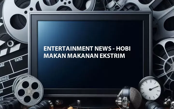 Entertainment News - Hobi Makan Makanan Ekstrim