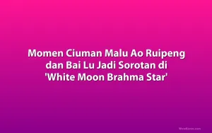 Momen Ciuman Malu Ao Ruipeng dan Bai Lu Jadi Sorotan di 'White Moon Brahma Star'