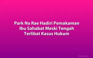 Park Na Rae Hadiri Pemakaman Ibu Sahabat Meski Tengah Terlibat Kasus Hukum