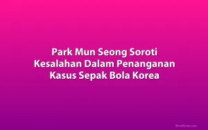 Park Mun Seong Soroti Kesalahan Dalam Penanganan Kasus Sepak Bola Korea